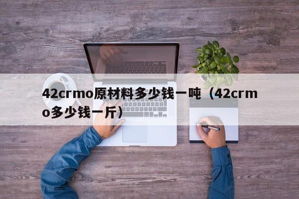 42crmo原材料多少钱一吨（42crmo多少钱一斤）