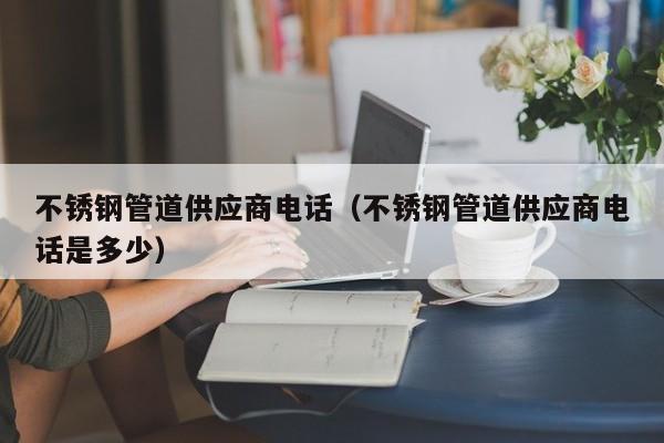 不锈钢管道供应商电话（不锈钢管道供应商电话是多少）