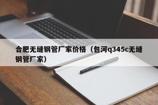 合肥无缝钢管厂家价格（包河q345c无缝钢管厂家）