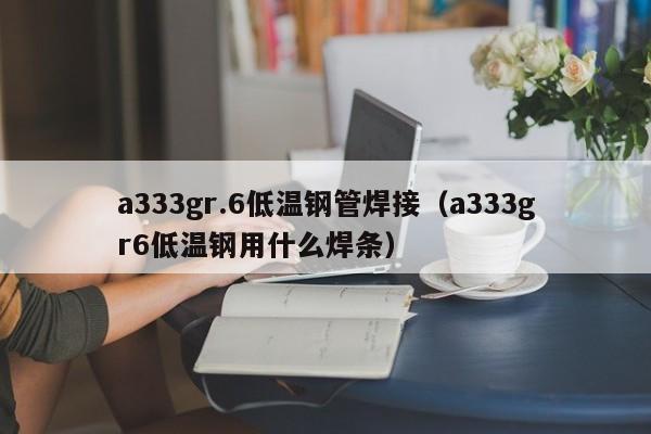 a333gr.6低温钢管焊接（a333gr6低温钢用什么焊条）