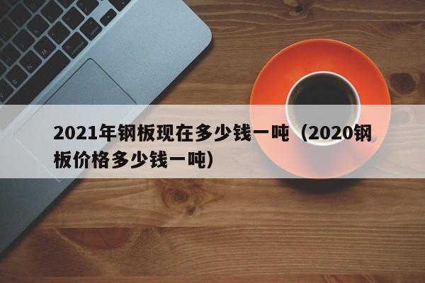 2021年钢板现在多少钱一吨（2020钢板价格多少钱一吨）