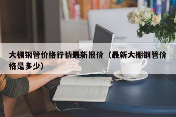 大棚钢管价格行情最新报价（最新大棚钢管价格是多少）