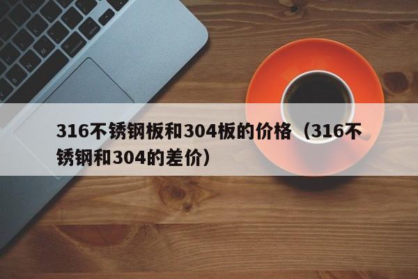 316不锈钢板和304板的价格（316不锈钢和304的差价）