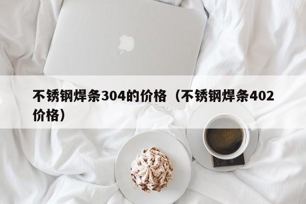 不锈钢焊条304的价格（不锈钢焊条402价格）