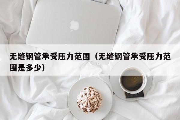 无缝钢管承受压力范围（无缝钢管承受压力范围是多少）