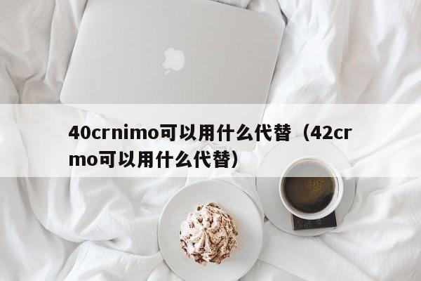 40crnimo可以用什么代替（42crmo可以用什么代替）