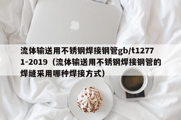 流体输送用不锈钢焊接钢管gb/t12771-2019（流体输送用不锈钢焊接钢管的焊缝采用哪种焊接方式）