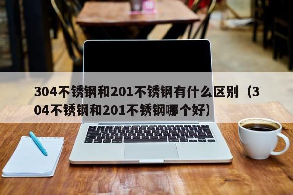 304不锈钢和201不锈钢有什么区别（304不锈钢和201不锈钢哪个好）