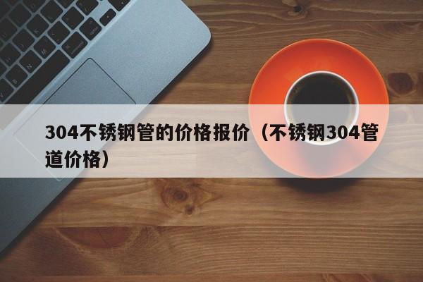 304不锈钢管的价格报价（不锈钢304管道价格）