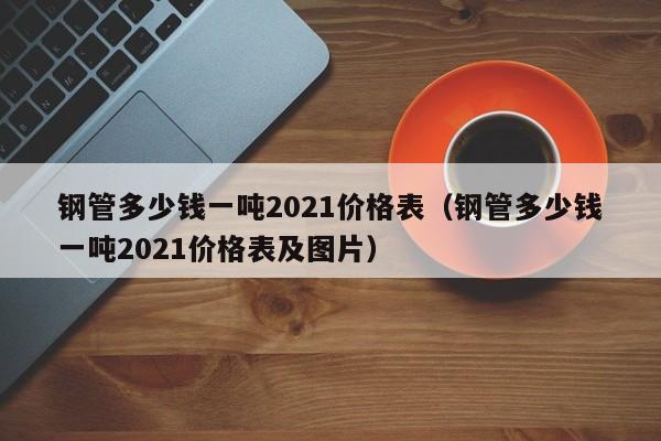 钢管多少钱一吨2021价格表（钢管多少钱一吨2021价格表及图片）