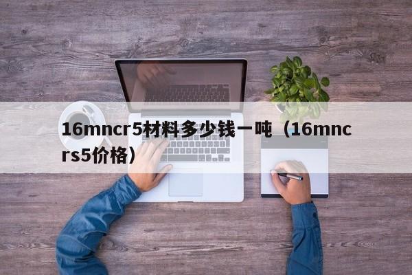 16mncr5材料多少钱一吨（16mncrs5价格）