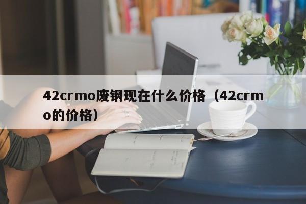 42crmo废钢现在什么价格（42crmo的价格）