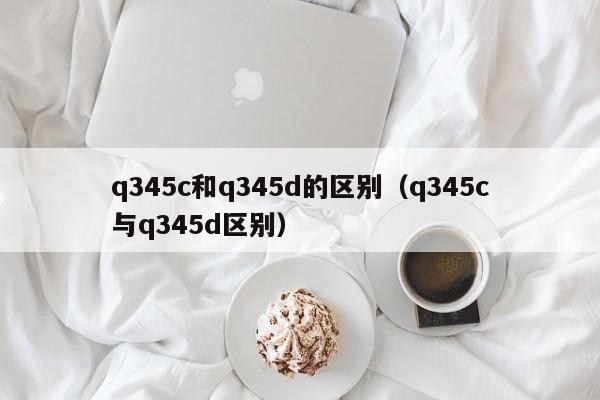 q345c和q345d的区别（q345c与q345d区别）