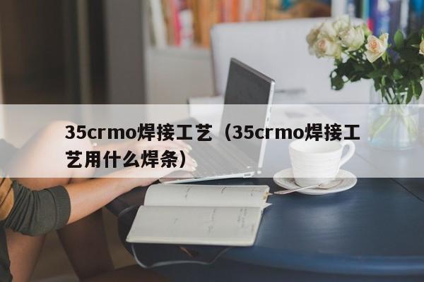 35crmo焊接工艺（35crmo焊接工艺用什么焊条）