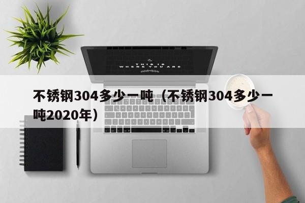 不锈钢304多少一吨（不锈钢304多少一吨2020年）