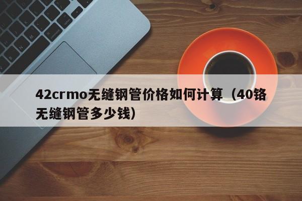 42crmo无缝钢管价格如何计算（40铬无缝钢管多少钱）