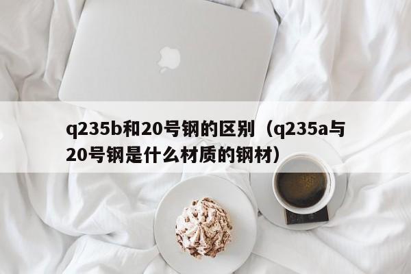 q235b和20号钢的区别（q235a与20号钢是什么材质的钢材）