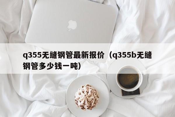 q355无缝钢管最新报价（q355b无缝钢管多少钱一吨）