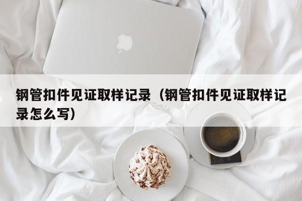 钢管扣件见证取样记录（钢管扣件见证取样记录怎么写）