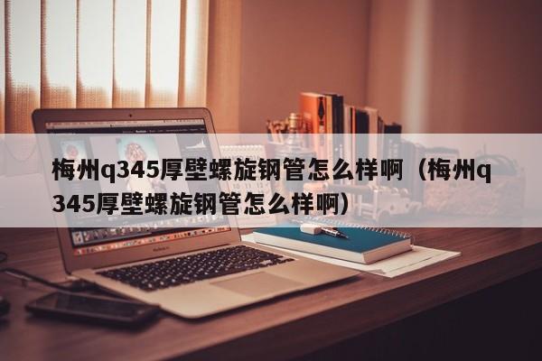 梅州q345厚壁螺旋钢管怎么样啊（梅州q345厚壁螺旋钢管怎么样啊）