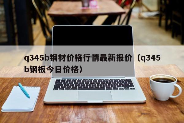 q345b钢材价格行情最新报价（q345b钢板今日价格）