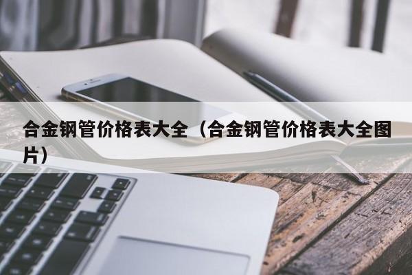 合金钢管价格表大全（合金钢管价格表大全图片）