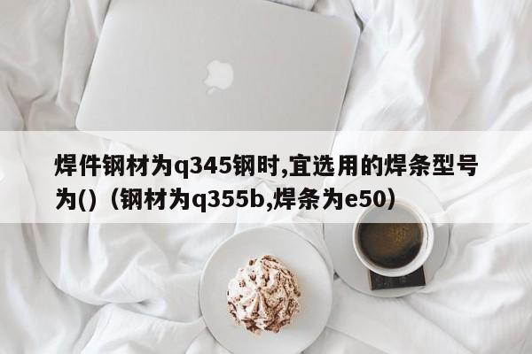 焊件钢材为q345钢时,宜选用的焊条型号为()（钢材为q355b,焊条为e50）