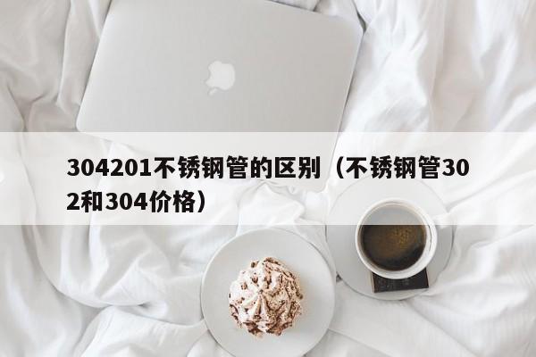 304201不锈钢管的区别（不锈钢管302和304价格）