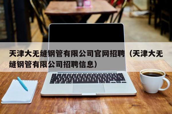 天津大无缝钢管有限公司官网招聘（天津大无缝钢管有限公司招聘信息）