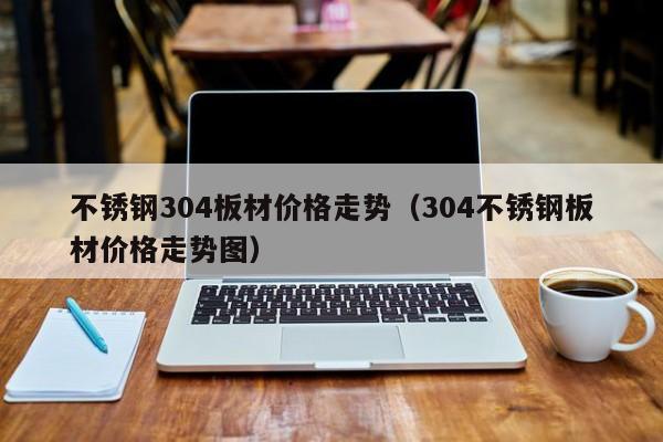 不锈钢304板材价格走势（304不锈钢板材价格走势图）