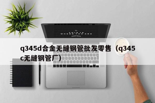 q345d合金无缝钢管批发零售（q345c无缝钢管厂）