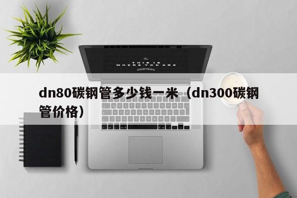 dn80碳钢管多少钱一米（dn300碳钢管价格）