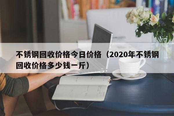 不锈钢回收价格今日价格（2020年不锈钢回收价格多少钱一斤）