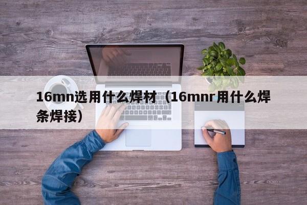 16mn选用什么焊材（16mnr用什么焊条焊接）