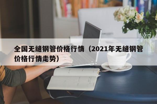 全国无缝钢管价格行情（2021年无缝钢管价格行情走势）