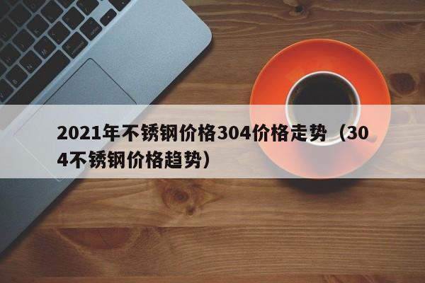 2021年不锈钢价格304价格走势（304不锈钢价格趋势）