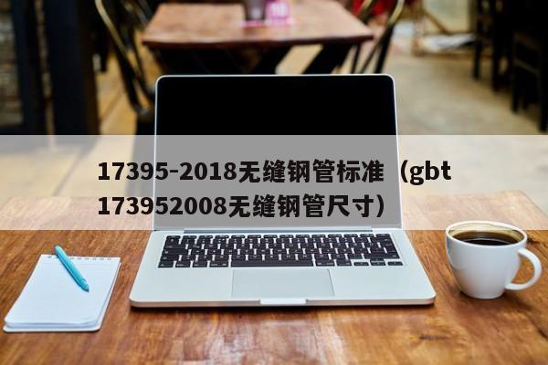 17395-2018无缝钢管标准（gbt173952008无缝钢管尺寸）