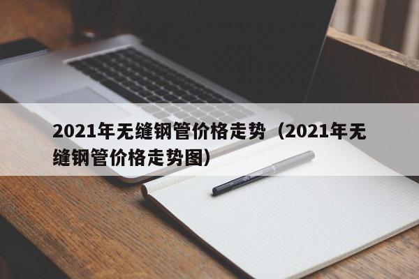 2021年无缝钢管价格走势（2021年无缝钢管价格走势图）