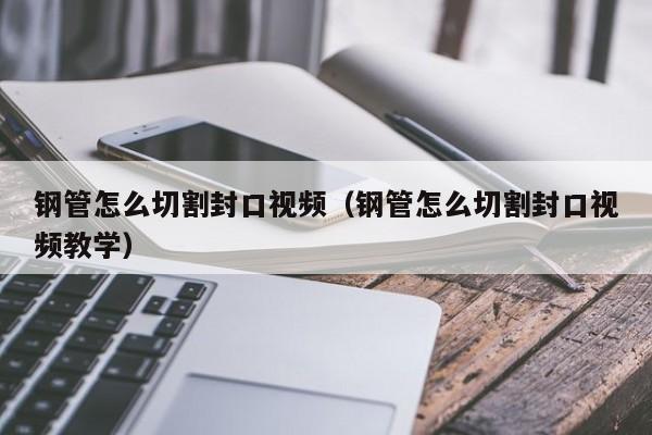 钢管怎么切割封口视频（钢管怎么切割封口视频教学）