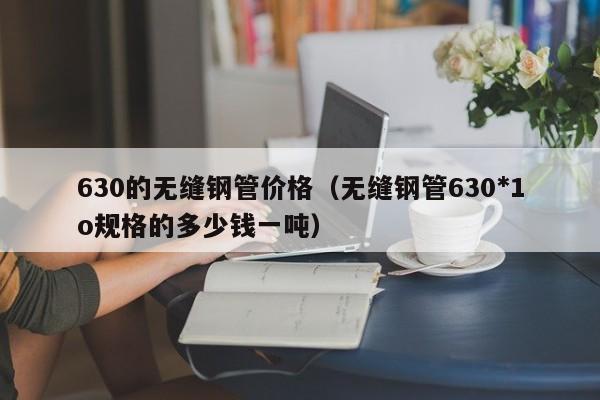 630的无缝钢管价格（无缝钢管630*1o规格的多少钱一吨）