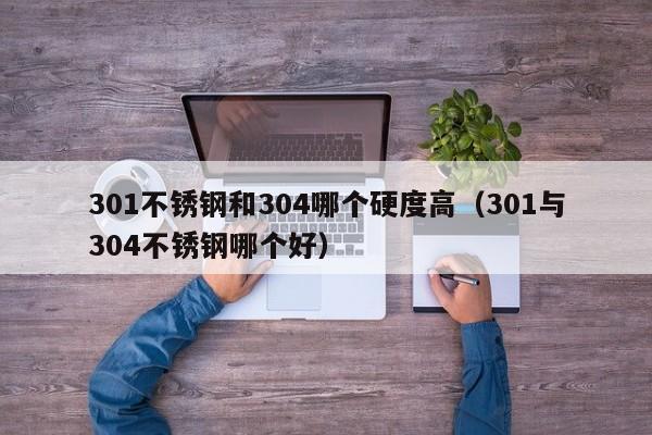 301不锈钢和304哪个硬度高（301与304不锈钢哪个好）