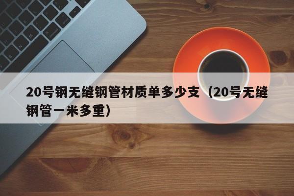 20号钢无缝钢管材质单多少支（20号无缝钢管一米多重）