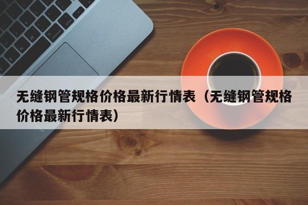 无缝钢管规格价格最新行情表（无缝钢管规格价格最新行情表）