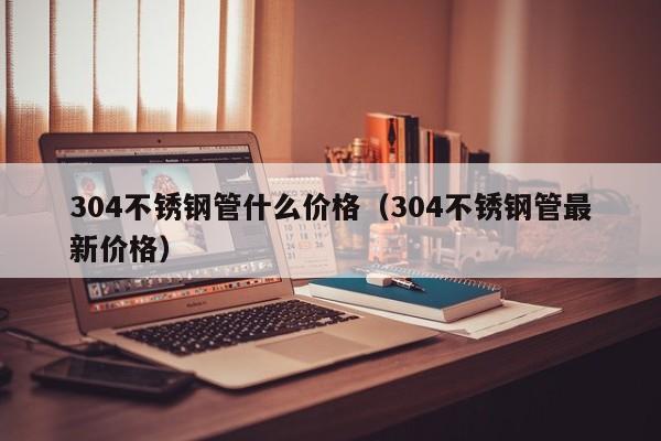 304不锈钢管什么价格（304不锈钢管最新价格）