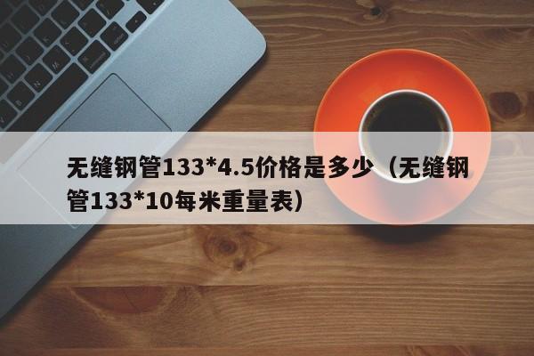 无缝钢管133*4.5价格是多少（无缝钢管133*10每米重量表）