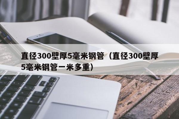 直径300壁厚5毫米钢管（直径300壁厚5毫米钢管一米多重）