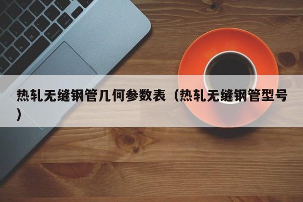 热轧无缝钢管几何参数表（热轧无缝钢管型号）