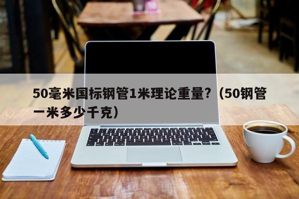 50毫米国标钢管1米理论重量?（50钢管一米多少千克）