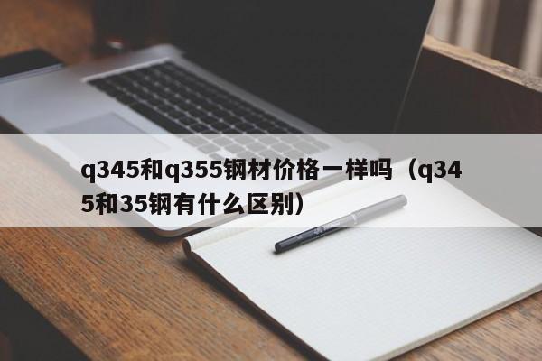 q345和q355钢材价格一样吗（q345和35钢有什么区别）