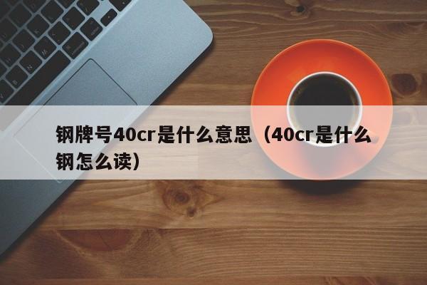 钢牌号40cr是什么意思（40cr是什么钢怎么读）